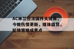 开云体育官网登录-AC米兰迎法国杯关键赛，今晚伤情更新，媒体盛赞，轮换策略成焦点