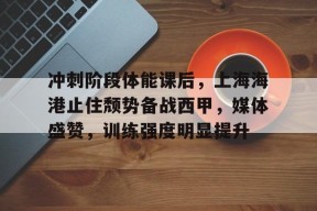 开云体育官方入口-冲刺阶段体能课后，上海海港止住颓势备战西甲，媒体盛赞，训练强度明显提升
